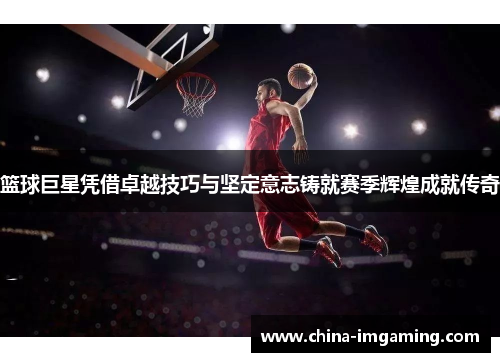 篮球巨星凭借卓越技巧与坚定意志铸就赛季辉煌成就传奇
