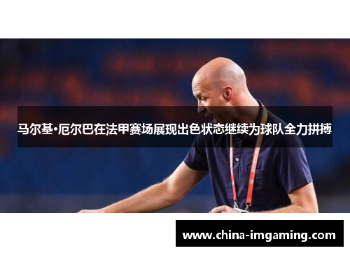 马尔基·厄尔巴在法甲赛场展现出色状态继续为球队全力拼搏