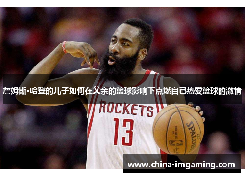 詹姆斯·哈登的儿子如何在父亲的篮球影响下点燃自己热爱篮球的激情