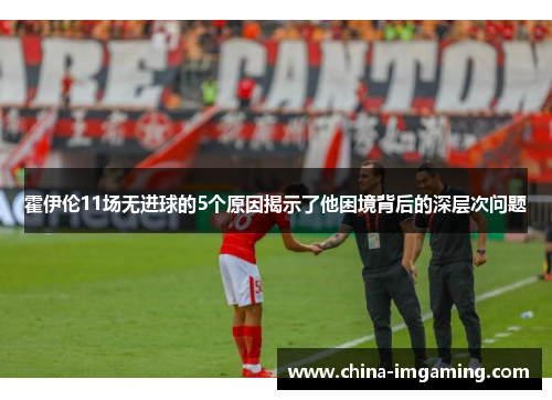 霍伊伦11场无进球的5个原因揭示了他困境背后的深层次问题