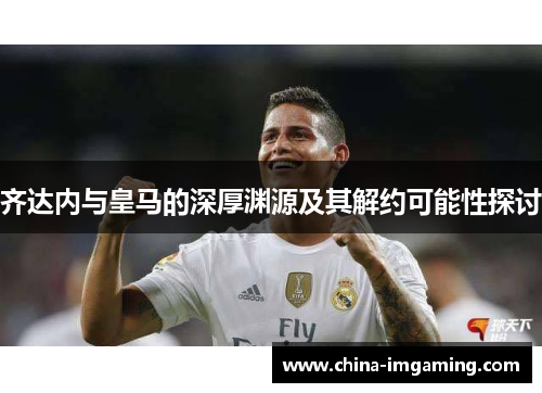 齐达内与皇马的深厚渊源及其解约可能性探讨