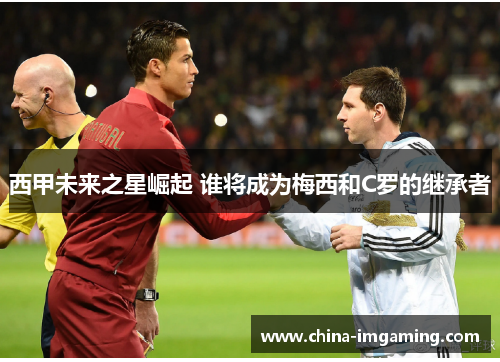 西甲未来之星崛起 谁将成为梅西和C罗的继承者